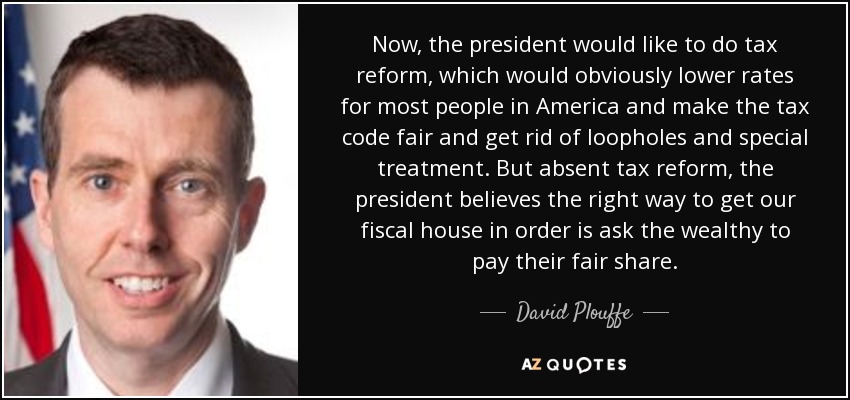 Now, the president would like to do tax reform, which would obviously lower rates for most people in America and make the tax code fair and get rid of loopholes and special treatment. But absent tax reform, the president believes the right way to get our fiscal house in order is ask the wealthy to pay their fair share. - David Plouffe