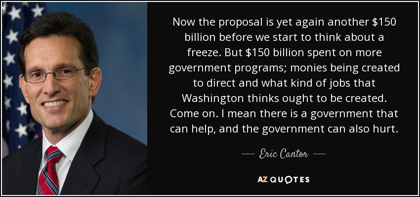 Now the proposal is yet again another $150 billion before we start to think about a freeze. But $150 billion spent on more government programs; monies being created to direct and what kind of jobs that Washington thinks ought to be created. Come on. I mean there is a government that can help, and the government can also hurt. - Eric Cantor