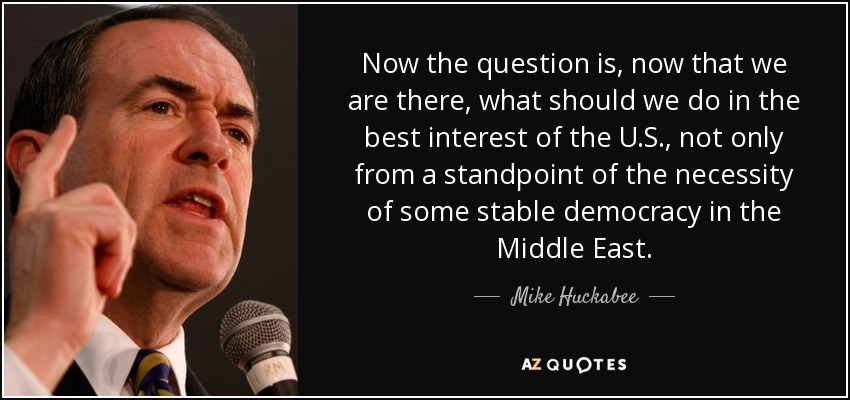 Now the question is, now that we are there, what should we do in the best interest of the U.S., not only from a standpoint of the necessity of some stable democracy in the Middle East. - Mike Huckabee