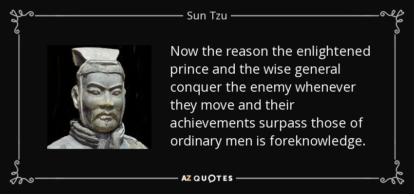 Now the reason the enlightened prince and the wise general conquer the enemy whenever they move and their achievements surpass those of ordinary men is foreknowledge. - Sun Tzu