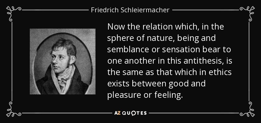 Now the relation which, in the sphere of nature, being and semblance or sensation bear to one another in this antithesis, is the same as that which in ethics exists between good and pleasure or feeling. - Friedrich Schleiermacher