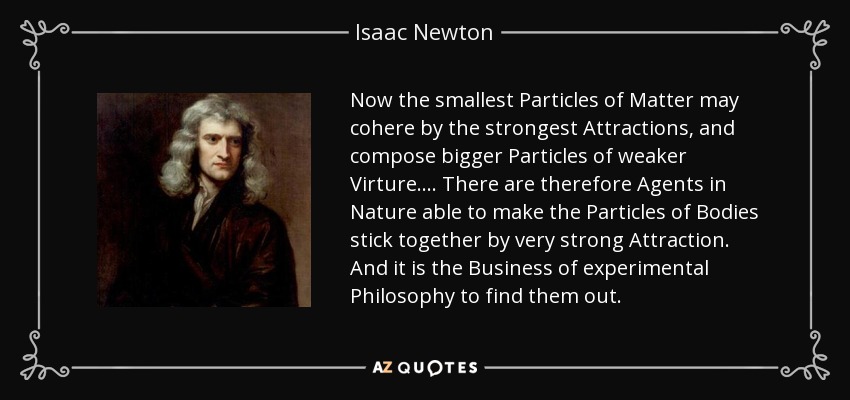 Now the smallest Particles of Matter may cohere by the strongest Attractions, and compose bigger Particles of weaker Virture.... There are therefore Agents in Nature able to make the Particles of Bodies stick together by very strong Attraction. And it is the Business of experimental Philosophy to find them out. - Isaac Newton