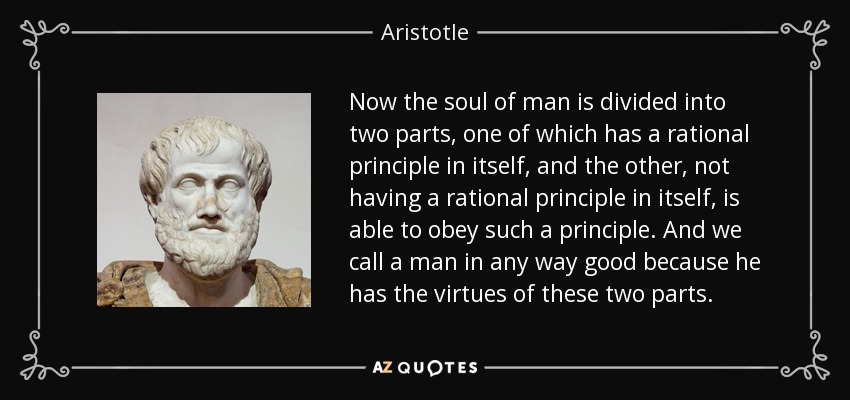 Now the soul of man is divided into two parts, one of which has a rational principle in itself, and the other, not having a rational principle in itself, is able to obey such a principle. And we call a man in any way good because he has the virtues of these two parts. - Aristotle