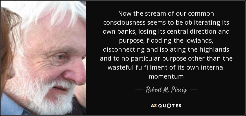 Now the stream of our common consciousness seems to be obliterating its own banks, losing its central direction and purpose, flooding the lowlands, disconnecting and isolating the highlands and to no particular purpose other than the wasteful fulfillment of its own internal momentum - Robert M. Pirsig