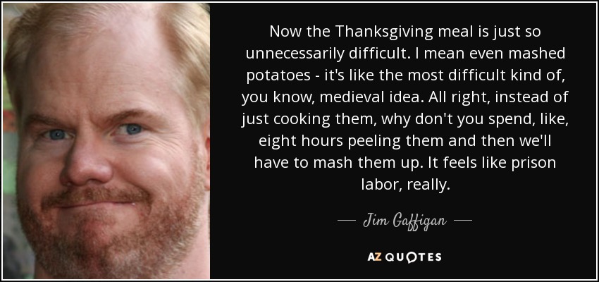 Now the Thanksgiving meal is just so unnecessarily difficult. I mean even mashed potatoes - it's like the most difficult kind of, you know, medieval idea. All right, instead of just cooking them, why don't you spend, like, eight hours peeling them and then we'll have to mash them up. It feels like prison labor, really. - Jim Gaffigan