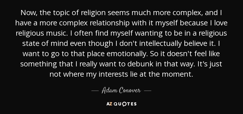 Now, the topic of religion seems much more complex, and I have a more complex relationship with it myself because I love religious music. I often find myself wanting to be in a religious state of mind even though I don't intellectually believe it. I want to go to that place emotionally. So it doesn't feel like something that I really want to debunk in that way. It's just not where my interests lie at the moment. - Adam Conover