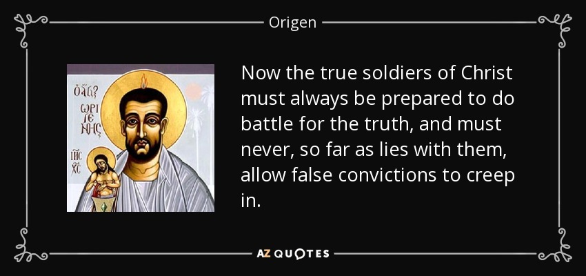 Now the true soldiers of Christ must always be prepared to do battle for the truth, and must never, so far as lies with them, allow false convictions to creep in. - Origen
