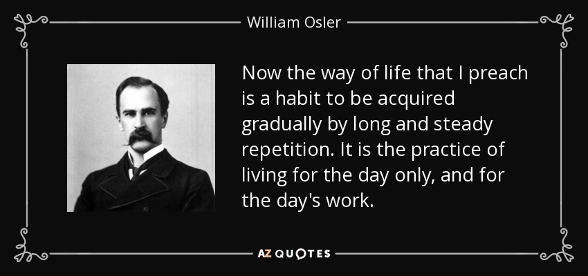 Now the way of life that I preach is a habit to be acquired gradually by long and steady repetition. It is the practice of living for the day only, and for the day's work. - William Osler