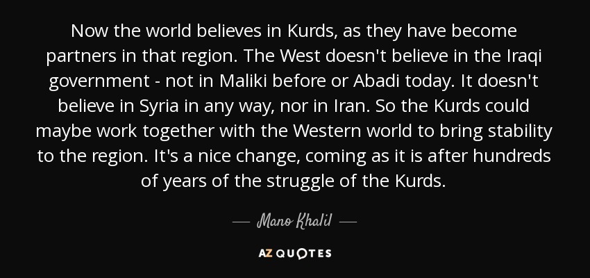 Now the world believes in Kurds, as they have become partners in that region. The West doesn't believe in the Iraqi government - not in Maliki before or Abadi today. It doesn't believe in Syria in any way, nor in Iran. So the Kurds could maybe work together with the Western world to bring stability to the region. It's a nice change, coming as it is after hundreds of years of the struggle of the Kurds. - Mano Khalil