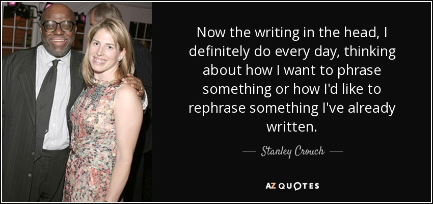 Now the writing in the head, I definitely do every day, thinking about how I want to phrase something or how I'd like to rephrase something I've already written. - Stanley Crouch