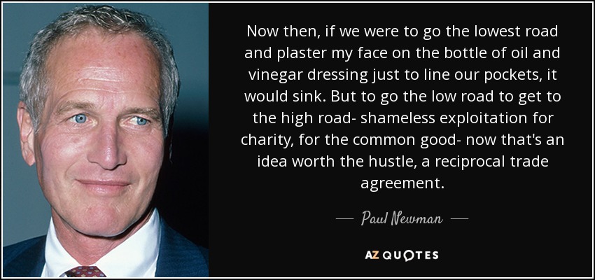 Now then, if we were to go the lowest road and plaster my face on the bottle of oil and vinegar dressing just to line our pockets, it would sink. But to go the low road to get to the high road- shameless exploitation for charity, for the common good- now that's an idea worth the hustle, a reciprocal trade agreement. - Paul Newman