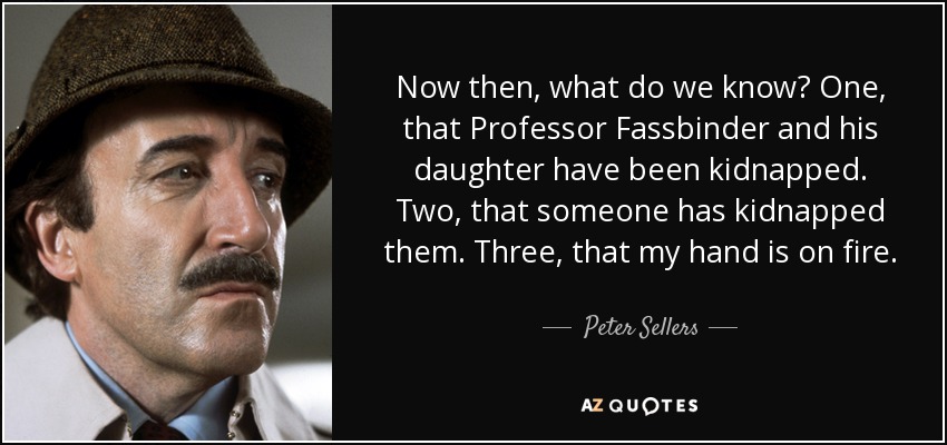 Now then, what do we know? One, that Professor Fassbinder and his daughter have been kidnapped. Two, that someone has kidnapped them. Three, that my hand is on fire. - Peter Sellers