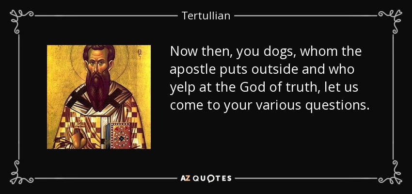 Now then, you dogs, whom the apostle puts outside and who yelp at the God of truth, let us come to your various questions. - Tertullian