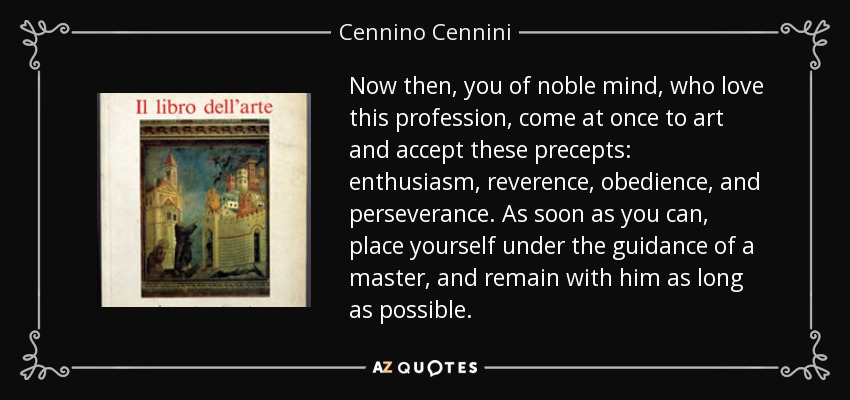 Now then, you of noble mind, who love this profession, come at once to art and accept these precepts: enthusiasm , reverence, obedience, and perseverance. As soon as you can, place yourself under the guidance of a master, and remain with him as long as possible. - Cennino Cennini