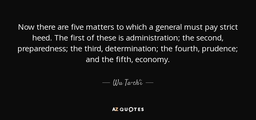 Now there are five matters to which a general must pay strict heed. The first of these is administration; the second, preparedness; the third, determination; the fourth, prudence; and the fifth, economy. - Wu Ta-ch'i