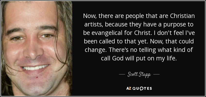 Now, there are people that are Christian artists, because they have a purpose to be evangelical for Christ. I don't feel I've been called to that yet. Now, that could change. There's no telling what kind of call God will put on my life. - Scott Stapp
