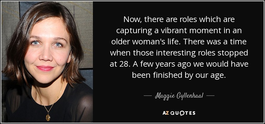 Now, there are roles which are capturing a vibrant moment in an older woman's life. There was a time when those interesting roles stopped at 28. A few years ago we would have been finished by our age. - Maggie Gyllenhaal