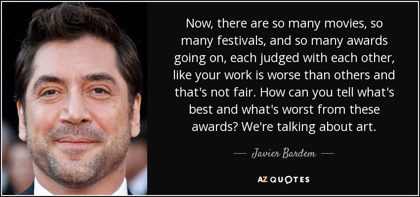 Now, there are so many movies, so many festivals, and so many awards going on, each judged with each other, like your work is worse than others and that's not fair. How can you tell what's best and what's worst from these awards? We're talking about art. - Javier Bardem