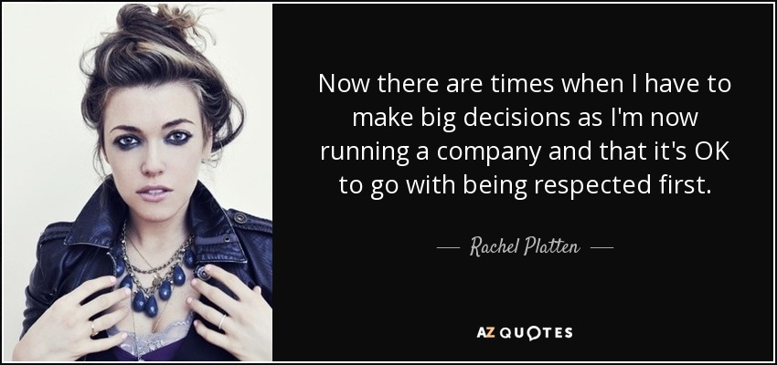 Now there are times when I have to make big decisions as I'm now running a company and that it's OK to go with being respected first. - Rachel Platten