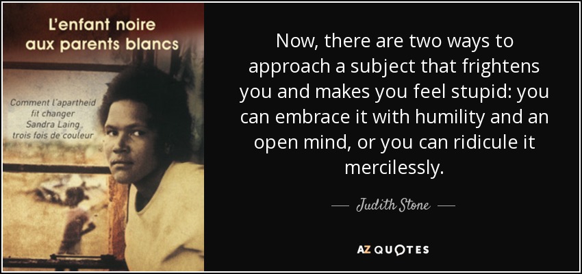 Now, there are two ways to approach a subject that frightens you and makes you feel stupid: you can embrace it with humility and an open mind, or you can ridicule it mercilessly. - Judith Stone