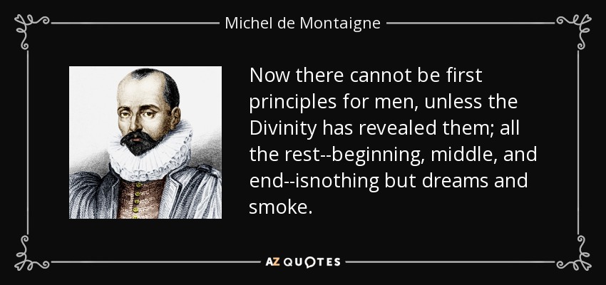 Now there cannot be first principles for men, unless the Divinity has revealed them; all the rest--beginning, middle, and end--isnothing but dreams and smoke. - Michel de Montaigne