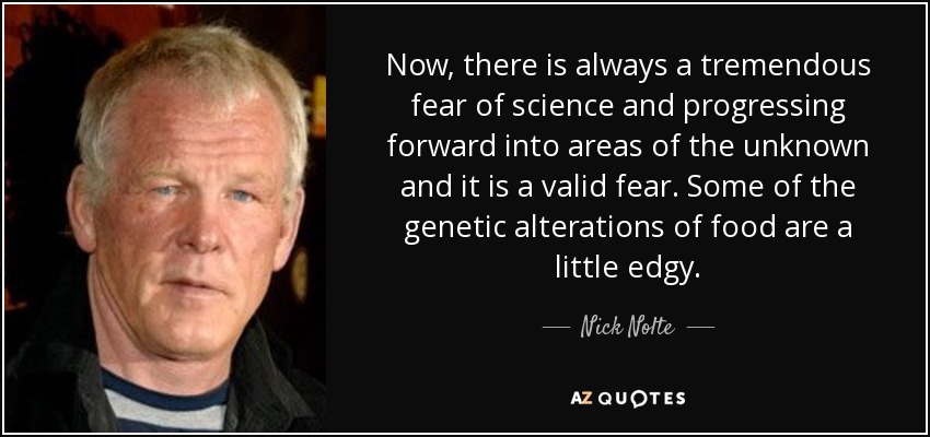 Now, there is always a tremendous fear of science and progressing forward into areas of the unknown and it is a valid fear. Some of the genetic alterations of food are a little edgy. - Nick Nolte