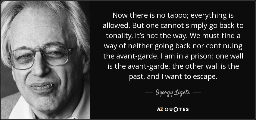 Now there is no taboo; everything is allowed. But one cannot simply go back to tonality, it’s not the way. We must find a way of neither going back nor continuing the avant-garde. I am in a prison: one wall is the avant-garde, the other wall is the past, and I want to escape. - Gyorgy Ligeti