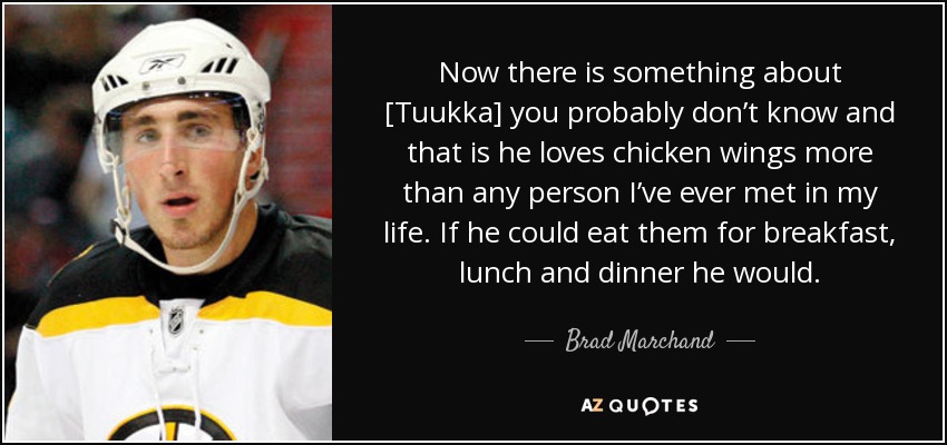 Now there is something about [Tuukka] you probably don’t know and that is he loves chicken wings more than any person I’ve ever met in my life. If he could eat them for breakfast, lunch and dinner he would. - Brad Marchand