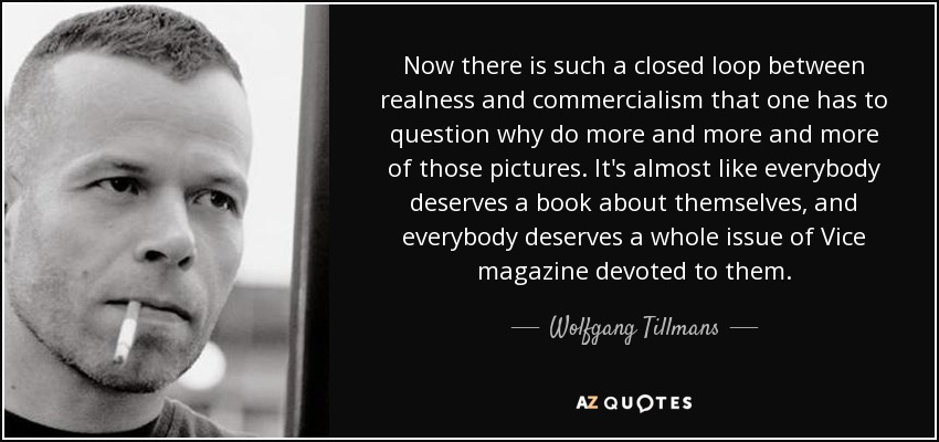 Now there is such a closed loop between realness and commercialism that one has to question why do more and more and more of those pictures. It's almost like everybody deserves a book about themselves, and everybody deserves a whole issue of Vice magazine devoted to them. - Wolfgang Tillmans