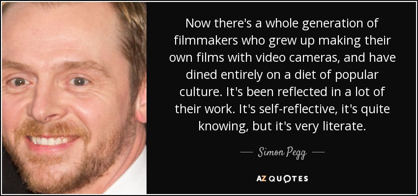 Now there's a whole generation of filmmakers who grew up making their own films with video cameras, and have dined entirely on a diet of popular culture. It's been reflected in a lot of their work. It's self-reflective, it's quite knowing, but it's very literate. - Simon Pegg