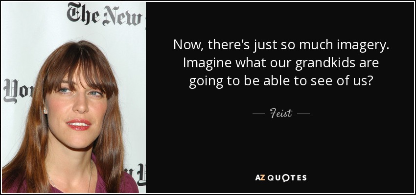Now, there's just so much imagery. Imagine what our grandkids are going to be able to see of us? - Feist