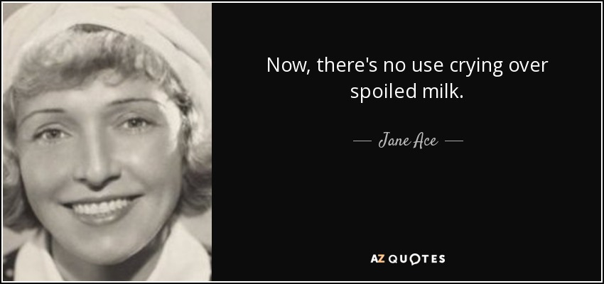 Now, there's no use crying over spoiled milk. - Jane Ace