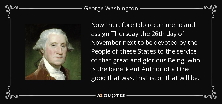 Now therefore I do recommend and assign Thursday the 26th day of November next to be devoted by the People of these States to the service of that great and glorious Being, who is the beneficent Author of all the good that was, that is, or that will be. - George Washington