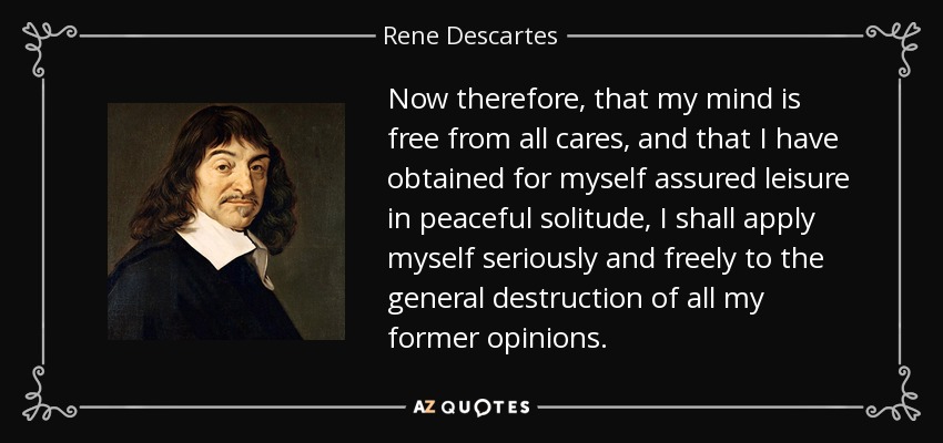 Now therefore, that my mind is free from all cares, and that I have obtained for myself assured leisure in peaceful solitude, I shall apply myself seriously and freely to the general destruction of all my former opinions. - Rene Descartes