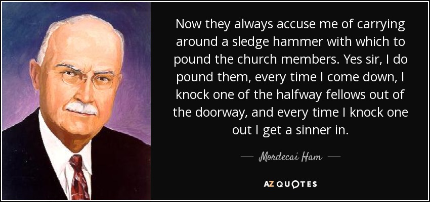 Now they always accuse me of carrying around a sledge hammer with which to pound the church members. Yes sir, I do pound them, every time I come down, I knock one of the halfway fellows out of the doorway, and every time I knock one out I get a sinner in. - Mordecai Ham