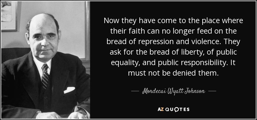 Now they have come to the place where their faith can no longer feed on the bread of repression and violence. They ask for the bread of liberty, of public equality, and public responsibility. It must not be denied them. - Mordecai Wyatt Johnson