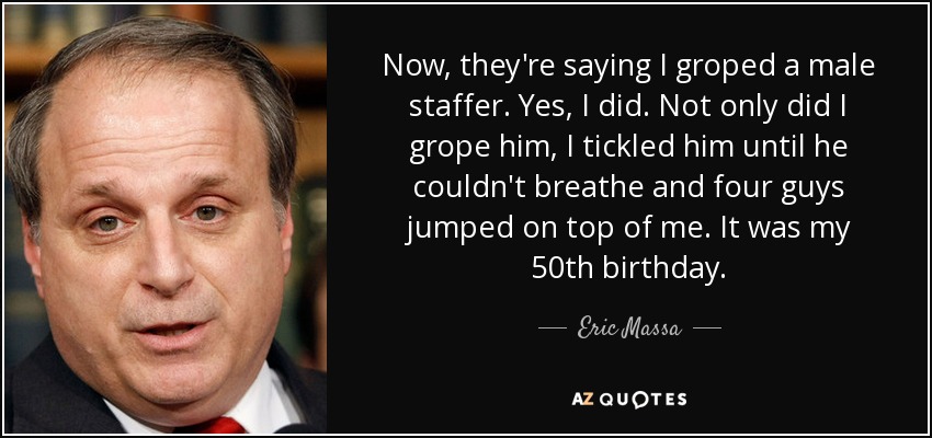 Now, they're saying I groped a male staffer. Yes, I did. Not only did I grope him, I tickled him until he couldn't breathe and four guys jumped on top of me. It was my 50th birthday. - Eric Massa