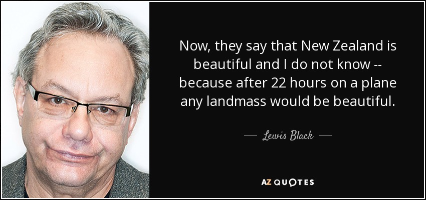 Now, they say that New Zealand is beautiful and I do not know -- because after 22 hours on a plane any landmass would be beautiful. - Lewis Black