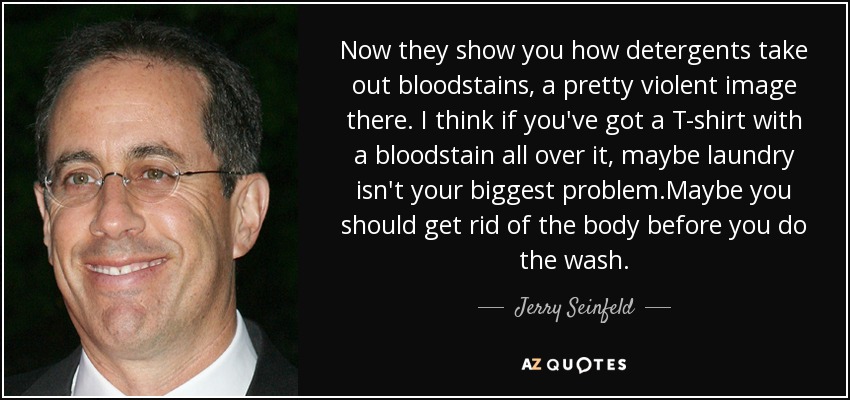 Now they show you how detergents take out bloodstains, a pretty violent image there. I think if you've got a T-shirt with a bloodstain all over it, maybe laundry isn't your biggest problem.Maybe you should get rid of the body before you do the wash. - Jerry Seinfeld