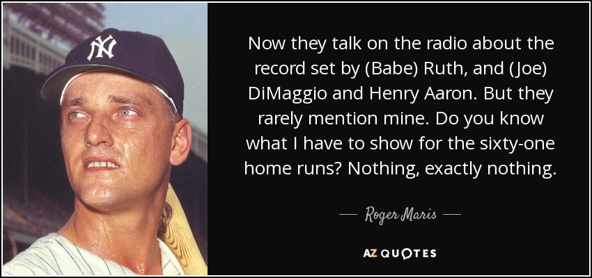 Now they talk on the radio about the record set by (Babe) Ruth, and (Joe) DiMaggio and Henry Aaron. But they rarely mention mine. Do you know what I have to show for the sixty-one home runs? Nothing, exactly nothing. - Roger Maris