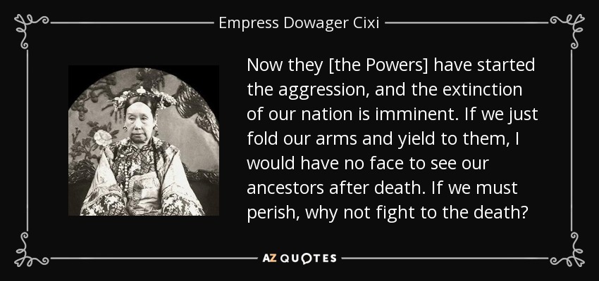 Now they [the Powers] have started the aggression, and the extinction of our nation is imminent. If we just fold our arms and yield to them, I would have no face to see our ancestors after death. If we must perish, why not fight to the death? - Empress Dowager Cixi