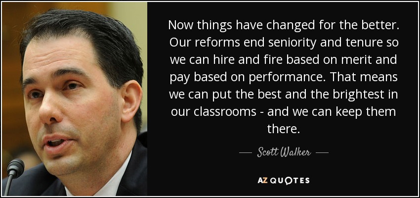Now things have changed for the better. Our reforms end seniority and tenure so we can hire and fire based on merit and pay based on performance. That means we can put the best and the brightest in our classrooms - and we can keep them there. - Scott Walker