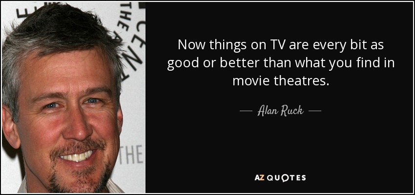 Now things on TV are every bit as good or better than what you find in movie theatres. - Alan Ruck