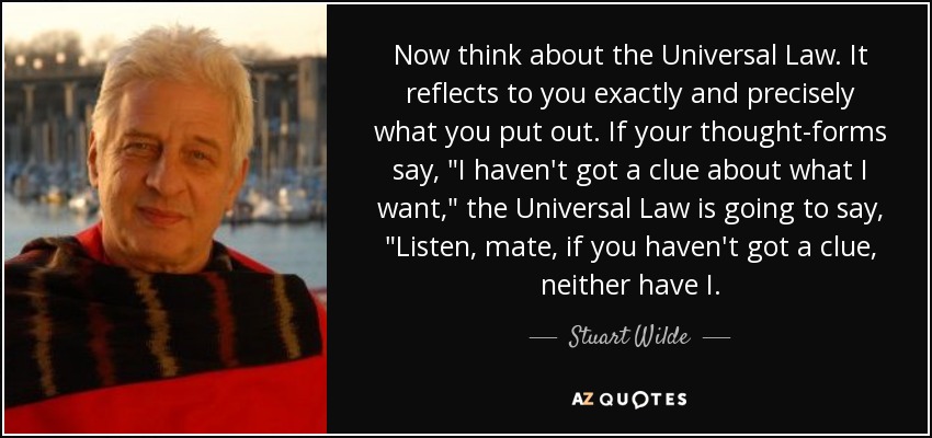 Now think about the Universal Law. It reflects to you exactly and precisely what you put out. If your thought-forms say, 