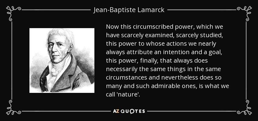 Now this circumscribed power, which we have scarcely examined, scarcely studied, this power to whose actions we nearly always attribute an intention and a goal, this power, finally, that always does necessarily the same things in the same circumstances and nevertheless does so many and such admirable ones, is what we call 'nature' . - Jean-Baptiste Lamarck