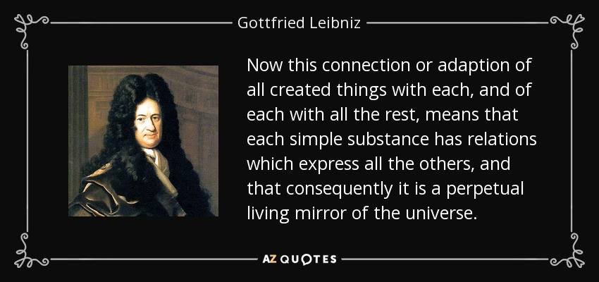 Now this connection or adaption of all created things with each, and of each with all the rest, means that each simple substance has relations which express all the others, and that consequently it is a perpetual living mirror of the universe. - Gottfried Leibniz