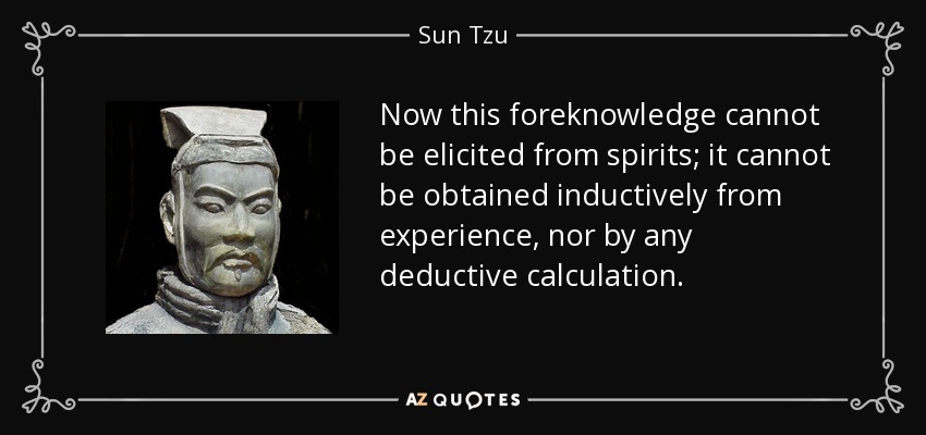 Now this foreknowledge cannot be elicited from spirits; it cannot be obtained inductively from experience, nor by any deductive calculation. - Sun Tzu
