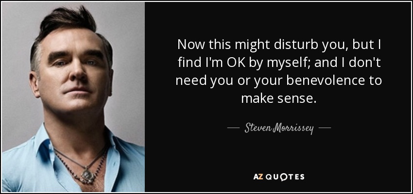 Now this might disturb you, but I find I'm OK by myself; and I don't need you or your benevolence to make sense. - Steven Morrissey
