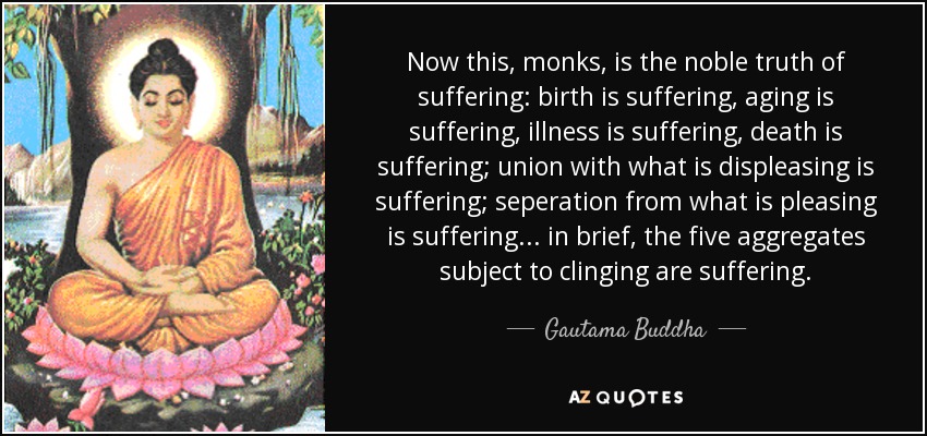 Now this, monks, is the noble truth of suffering: birth is suffering, aging is suffering, illness is suffering, death is suffering; union with what is displeasing is suffering; seperation from what is pleasing is suffering... in brief, the five aggregates subject to clinging are suffering. - Gautama Buddha