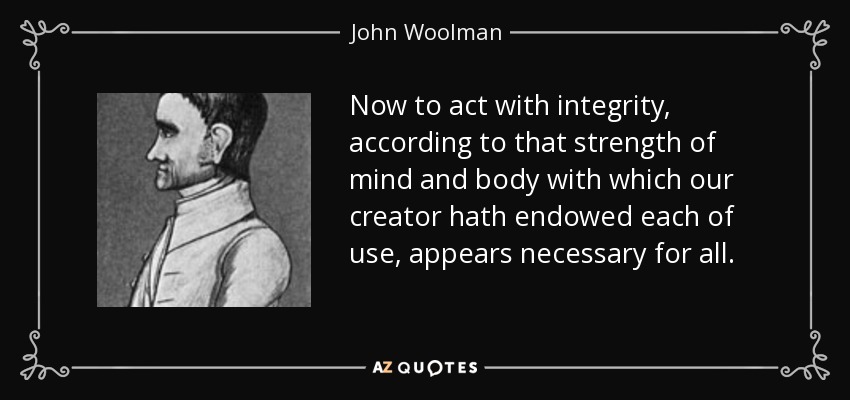 Now to act with integrity, according to that strength of mind and body with which our creator hath endowed each of use, appears necessary for all. - John Woolman